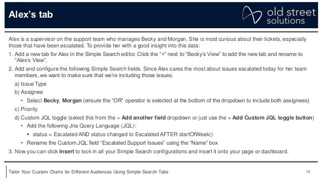 13
Tailor Your Custom Charts for Different Audiences Using Simple Search Tabs
Alex’s tab
Alex is a supervisor on the support team who manages Becky and Morgan. She is most curious about their tickets, especially
those that have been escalated. To provide her with a good insight into this data:
1. Add a new tab for Alex in the Simple Search editor. Click the “+” next to “Becky’s View” to add the new tab and rename to
“Alex’s View”.
2. Add and configure the following Simple Search fields. Since Alex cares the most about issues escalated today for her team
members, we want to make sure that we’re including those issues.
a) Issue Type
b) Assignee
• Select Becky, Morgan (ensure the “OR” operator is selected at the bottom of the dropdown to include both assignees)
c) Priority
d) Custom JQL toggle (select this from the + Add another field dropdown or just use the + Add Custom JQL toggle button)
• Add the following Jira Query Language (JQL):
 status = Escalated AND status changed to Escalated AFTER startOfWeek()
• Rename the Custom JQL field “Escalated Support Issues” using the “Name” box
3. Now you can click Insert to lock in all your Simple Search configurations and insert it onto your page or dashboard.
 