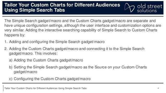 4
Tailor Your Custom Charts for Different Audiences Using Simple Search Tabs
Tailor Your Custom Charts for Different Audiences
Using Simple Search Tabs
The Simple Search gadget/macro and the Custom Charts gadget/macro are separate and
have unique configuration settings, although the user interface and customization options are
very similar. Adding the interactive searching capability of Simple Search to Custom Charts
happens by:
1. Adding and configuring the Simple Search gadget/macro
2. Adding the Custom Charts gadget/macro and connecting it to the Simple Search
gadget/macro. This involves:
a) Adding the Custom Charts gadget/macro
b) Setting the Simple Search gadget/macro as the Source on your Custom Charts
gadget/macro
c) Configuring the Custom Charts gadget/macro
 