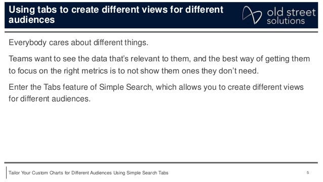 5
Tailor Your Custom Charts for Different Audiences Using Simple Search Tabs
Using tabs to create different views for different
audiences
Everybody cares about different things.
Teams want to see the data that’s relevant to them, and the best way of getting them
to focus on the right metrics is to not show them ones they don’t need.
Enter the Tabs feature of Simple Search, which allows you to create different views
for different audiences.
 