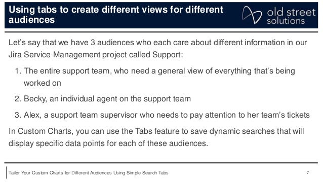 7
Tailor Your Custom Charts for Different Audiences Using Simple Search Tabs
Using tabs to create different views for different
audiences
Let’s say that we have 3 audiences who each care about different information in our
Jira Service Management project called Support:
1. The entire support team, who need a general view of everything that’s being
worked on
2. Becky, an individual agent on the support team
3. Alex, a support team supervisor who needs to pay attention to her team’s tickets
In Custom Charts, you can use the Tabs feature to save dynamic searches that will
display specific data points for each of these audiences.
 