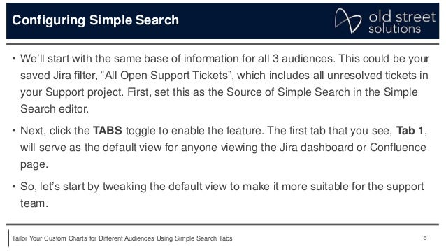 8
Tailor Your Custom Charts for Different Audiences Using Simple Search Tabs
Configuring Simple Search
• We’ll start with the same base of information for all 3 audiences. This could be your
saved Jira filter, “All Open Support Tickets”, which includes all unresolved tickets in
your Support project. First, set this as the Source of Simple Search in the Simple
Search editor.
• Next, click the TABS toggle to enable the feature. The first tab that you see, Tab 1,
will serve as the default view for anyone viewing the Jira dashboard or Confluence
page.
• So, let’s start by tweaking the default view to make it more suitable for the support
team.
 