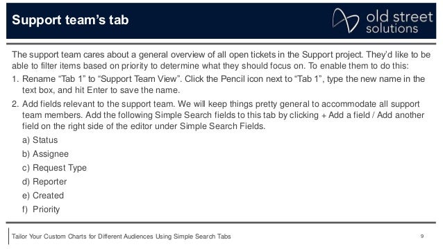 9
Tailor Your Custom Charts for Different Audiences Using Simple Search Tabs
Support team’s tab
The support team cares about a general overview of all open tickets in the Support project. They’d like to be
able to filter items based on priority to determine what they should focus on. To enable them to do this:
1. Rename “Tab 1” to “Support Team View”. Click the Pencil icon next to “Tab 1”, type the new name in the
text box, and hit Enter to save the name.
2. Add fields relevant to the support team. We will keep things pretty general to accommodate all support
team members. Add the following Simple Search fields to this tab by clicking + Add a field / Add another
field on the right side of the editor under Simple Search Fields.
a) Status
b) Assignee
c) Request Type
d) Reporter
e) Created
f) Priority
 