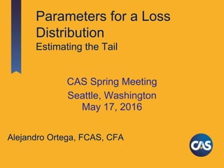 Parameters for a Loss
Distribution
Estimating the Tail
CAS Spring Meeting
Seattle, Washington
May 17, 2016
Alejandro Ortega, FCAS, CFA
 