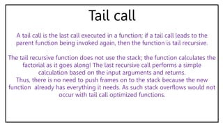 Tail call
A tail call is the last call executed in a function; if a tail call leads to the
parent function being invoked again, then the function is tail recursive.
The tail recursive function does not use the stack; the function calculates the
factorial as it goes along! The last recursive call performs a simple
calculation based on the input arguments and returns.
Thus, there is no need to push frames on to the stack because the new
function already has everything it needs. As such stack overflows would not
occur with tail call optimized functions.
 