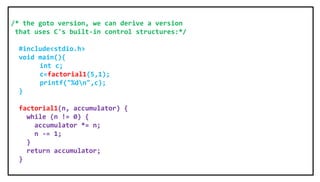 /* the goto version, we can derive a version
that uses C's built-in control structures:*/
#include<stdio.h>
void main(){
int c;
c=factorial1(5,1);
printf("%dn",c);
}
factorial1(n, accumulator) {
while (n != 0) {
accumulator *= n;
n -= 1;
}
return accumulator;
}
 