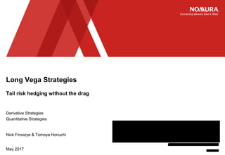 Connecting Markets East & West
STRICTLY PRIVATE AND CONFIDENTIAL
© Nomura
Tail risk hedging without the drag
May 2017
Long Vega Strategies
Derivative Strategies
Quantitative Strategies
Nick Firoozye & Tomoya Horiuchi
If you are a US client of Nomura, please note that this document and its contents are intended for institutional investors
only. This document is not subject to all of the independence and disclosure standards applicable to debt research
reports prepared for retail investors and the views expressed herein may differ from those in debt research reports
prepared for retail investors by Nomura. In addition, this document is a “solicitation” only as that term is used within
CFTC Rule 1.71 and 23.605 promulgated under the U.S. Commodity Exchange Act. Further, this document may not be
independent of the proprietary interests of Nomura. Nomura trades, or may trade, the securities covered herein for its
own account and Nomura’s trading interests may be contrary to any recommendation(s) included in this document.
Please read the full disclaimer at the end of the presentation
 