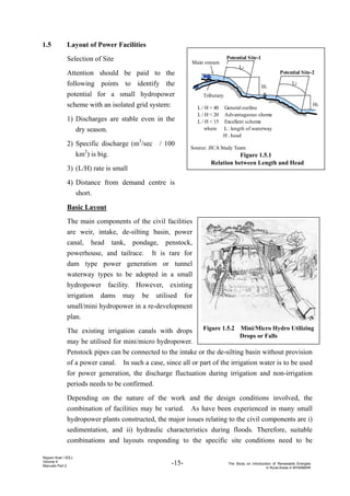 -15- The Study on Introduction of Renewable Energies
in Rural Areas in MYANMAR
Nippon Koei / IEEJ
Volume 4
Manuals Part 2
Figure 1.5.2 Mini/Micro Hydro Utilizing
Drops or Falls
Tributary
Potential Site-1
Potential Site-2
L1
L2
H1
H2
L / H < 40 General outline
L / H < 20 Advantageous sheme
L / H < 15 Excellent scheme
where L : length of waterway
H : head
Main stream
Source: JICA Study Team
Figure 1.5.1
Relation between Length and Head
1.5 Layout of Power Facilities
Selection of Site
Attention should be paid to the
following points to identify the
potential for a small hydropower
scheme with an isolated grid system:
1) Discharges are stable even in the
dry season.
2) Specific discharge (m3
/sec / 100
km2
) is big.
3) (L/H) rate is small
4) Distance from demand centre is
short.
Basic Layout
The main components of the civil facilities
are weir, intake, de-silting basin, power
canal, head tank, pondage, penstock,
powerhouse, and tailrace. It is rare for
dam type power generation or tunnel
waterway types to be adopted in a small
hydropower facility. However, existing
irrigation dams may be utilised for
small/mini hydropower in a re-development
plan.
The existing irrigation canals with drops
may be utilised for mini/micro hydropower.
Penstock pipes can be connected to the intake or the de-silting basin without provision
of a power canal. In such a case, since all or part of the irrigation water is to be used
for power generation, the discharge fluctuation during irrigation and non-irrigation
periods needs to be confirmed.
Depending on the nature of the work and the design conditions involved, the
combination of facilities may be varied. As have been experienced in many small
hydropower plants constructed, the major issues relating to the civil components are i)
sedimentation, and ii) hydraulic characteristics during floods. Therefore, suitable
combinations and layouts responding to the specific site conditions need to be
 