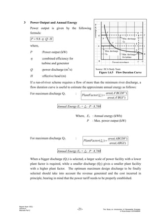 -21- The Study on Introduction of Renewable Energies
in Rural Areas in MYANMAR
Nippon Koei / IEEJ
Volume 4
Manuals Part 2
Source: JICA Study Team
Figure 1.6.5 Flow Duration Curve
（3） Power Output and Annual Energy
Power output is given by the following
formula:
H
Q
P ⋅
⋅
⋅
= η
8
.
9
where,
P :Power output (kW)
η :combined efficiency for
turbine and generator
Q :power discharge (m3
/s)
H :effective head (m)
If a run-of-river scheme requires a flow of more than the minimum river discharge, a
flow duration curve is useful to estimate the approximate annual energy as follows:
For maximum discharge Q1 :
Annual Energy E1 = ξ1 · P · 8,760
Where, E1 : Annual energy (kWh)
P : Max. power output (kW)
For maximum discharge Q2 :
Annual Energy E2 = ξ2 · P · 8,760
When a bigger discharge (Q1) is selected, a larger scale of power facility with a lower
plant factor is required, while a smaller discharge (Q2) gives a smaller plant facility
with a higher plant factor. The optimum maximum design discharge to be finally
selected should take into account the revenue generated and the cost incurred in
principle, bearing in mind that the power tariff needs to be properly established.
)
'
'
(
)
'
'
(
)
( 1
BGI
A
area
BCDF
A
area
r
PlantFacto =
ξ
)
(
)
(
)
( 2
ABGI
area
ABCDF
area
r
PlantFacto =
ξ
 