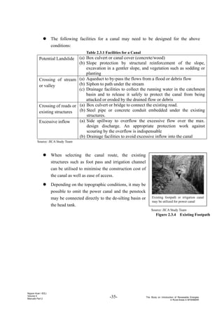 -35- The Study on Introduction of Renewable Energies
in Rural Areas in MYANMAR
Nippon Koei / IEEJ
Volume 4
Manuals Part 2
z The following facilities for a canal may need to be designed for the above
conditions:
Table 2.3.1 Facilities for a Canal
Potential Landslide (a) Box culvert or canal cover (concrete/wood)
(b) Slope protection by structural reinforcement of the slope,
excavation in a gentler slope, and vegetation such as sodding or
planting
Crossing of stream
or valley
(a) Aqueduct to by-pass the flows from a flood or debris flow
(b) Siphon to path under the stream
(c) Drainage facilities to collect the running water in the catchment
basin and to release it safely to protect the canal from being
attacked or eroded by the drained flow or debris
Crossing of roads or
existing structures
(a) Box culvert or bridge to connect the existing road.
(b) Steel pipe or concrete conduit embedded under the existing
structures.
Excessive inflow (a) Side spillway to overflow the excessive flow over the max.
design discharge. An appropriate protection work against
scouring by the overflow is indispensable
(b) Drainage facilities to avoid excessive inflow into the canal
Source: JICA Study Team
z When selecting the canal route, the existing
structures such as foot pass and irrigation channel
can be utilised to minimise the construction cost of
the canal as well as ease of access.
z Depending on the topographic conditions, it may be
possible to omit the power canal and the penstock
may be connected directly to the de-silting basin or
the head tank.
Existing footpath or irrigation canal
may be utilized for power canal
Source: JICA Study Team
Figure 2.3.4 Existing Footpath
 