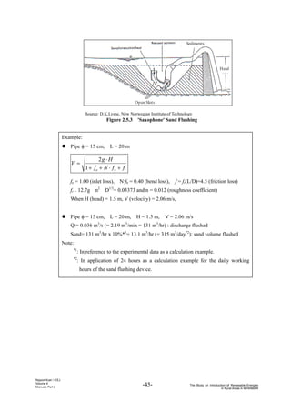 -45- The Study on Introduction of Renewable Energies
in Rural Areas in MYANMAR
Nippon Koei / IEEJ
Volume 4
Manuals Part 2
Example:
z Pipe φ = 15 cm, L = 20 m
f
f
N
f
H
g
V
b
e +
⋅
+
+
⋅
=
1
2
fe = 1.00 (inlet loss), N·fb = 0.40 (bend loss), f = fr(L/D)=4.5 (friction loss)
fr = 12.7g・n2
・D1/3
= 0.03373 and n = 0.012 (roughness coefficient)
When H (head) = 1.5 m, V (velocity) = 2.06 m/s,
z Pipe φ = 15 cm, L = 20 m, H = 1.5 m, V = 2.06 m/s
Q = 0.036 m3
/s (= 2.19 m3
/min = 131 m3
/hr) : discharge flushed
Sand= 131 m3
/hr x 10%*1
= 13.1 m3
/hr (= 315 m3
/day*2
): sand volume flushed
Note:
*1
: In reference to the experimental data as a calculation example.
*2
: In application of 24 hours as a calculation example for the daily working
hours of the sand flushing device.
Head
Open Slots
Sediments
Source: D.K.Lysne, New Norwegian Institute of Technology
Figure 2.5.3 'Saxophone' Sand Flushing
 