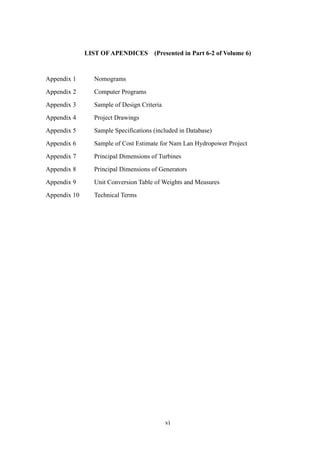 vi
LIST OF APENDICES (Presented in Part 6-2 of Volume 6)
Appendix 1 Nomograms
Appendix 2 Computer Programs
Appendix 3 Sample of Design Criteria
Appendix 4 Project Drawings
Appendix 5 Sample Specifications (included in Database)
Appendix 6 Sample of Cost Estimate for Nam Lan Hydropower Project
Appendix 7 Principal Dimensions of Turbines
Appendix 8 Principal Dimensions of Generators
Appendix 9 Unit Conversion Table of Weights and Measures
Appendix 10 Technical Terms
 