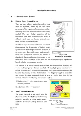 -1-
Nippon Koei / IEEJ
Volume 4
Manuals Part 2
The Study on Introduction of Renewable Energies
in Rural Areas in MYANMAR
1 Investigation and Planning
1.1 Estimate of Power Demand
(1) Need for Power Demand Survey
There are many villages scattered around the rural
areas of Myanmar, where by far the largest
percentage of the population lives, that do not have
electricity and where the electrification ratio has not
reached 8%. Any further extension of the
distribution lines from the national grid would be
difficult, even to areas near the grid system, because
of the shortage of generated power.
In order to advance rural electrification under such
circumstances, the development of isolated power
systems would be more practical than extension of
the power grid. Renewable energy such as small ~
micro-scale hydropower, for which the potential is
abundant in the mountainous regions, would be one
of the most effective sources for the areas, and the local technological expertise has
been developing to some extent recently.
It is essential to be able to estimate accurately the power demand for the target area
when a small hydropower scheme is launched. Because hydropower is a site-specific
energy, identification of hydro potentials to meet the required demand should be the
basis for the planning of rural electrification. For the power supply in an isolated
grid system, the power generated should be kept at a higher level than the load
incurred, otherwise the following measures are needed:
1) Backup power by other power sources such
as diesel generators
2) Adjustment of the power demand
(2) Survey for Power Demand
The power demand in the rural areas in
Myanmar can be classified into the following
categories according to a rural society survey
conducted by the JICA Study Team in June
2001.
Source: MEPE
Figure 1.1.1
National Grid in Myanmar
Demand
Center
Household
Population
Local
Industries
Public
Facilities
Source: JICA Study Team
Figure 1.1.2
Power Demand Categories
 