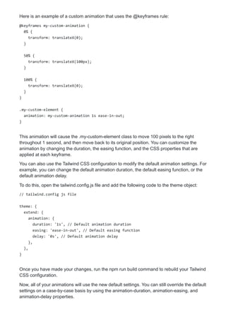Here is an example of a custom animation that uses the @keyframes rule:
@keyframes my-custom-animation {
0% {
transform: translateX(0);
}
50% {
transform: translateX(100px);
}
100% {
transform: translateX(0);
}
}
.my-custom-element {
animation: my-custom-animation 1s ease-in-out;
}
This animation will cause the .my-custom-element class to move 100 pixels to the right
throughout 1 second, and then move back to its original position. You can customize the
animation by changing the duration, the easing function, and the CSS properties that are
applied at each keyframe.
You can also use the Tailwind CSS configuration to modify the default animation settings. For
example, you can change the default animation duration, the default easing function, or the
default animation delay.
To do this, open the tailwind.config.js file and add the following code to the theme object:
// tailwind.config js file
theme: {
extend: {
animation: {
duration: '1s', // Default animation duration
easing: 'ease-in-out', // Default easing function
delay: '0s', // Default animation delay
},
},
}
Once you have made your changes, run the npm run build command to rebuild your Tailwind
CSS configuration.
Now, all of your animations will use the new default settings. You can still override the default
settings on a case-by-case basis by using the animation-duration, animation-easing, and
animation-delay properties.
 