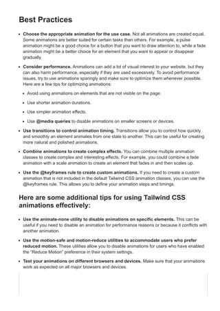 Best Practices
Choose the appropriate animation for the use case. Not all animations are created equal.
Some animations are better suited for certain tasks than others. For example, a pulse
animation might be a good choice for a button that you want to draw attention to, while a fade
animation might be a better choice for an element that you want to appear or disappear
gradually.
Consider performance. Animations can add a lot of visual interest to your website, but they
can also harm performance, especially if they are used excessively. To avoid performance
issues, try to use animations sparingly and make sure to optimize them whenever possible.
Here are a few tips for optimizing animations:
Avoid using animations on elements that are not visible on the page.
Use shorter animation durations.
Use simpler animation effects.
Use @media queries to disable animations on smaller screens or devices.
Use transitions to control animation timing. Transitions allow you to control how quickly
and smoothly an element animates from one state to another. This can be useful for creating
more natural and polished animations.
Combine animations to create complex effects. You can combine multiple animation
classes to create complex and interesting effects. For example, you could combine a fade
animation with a scale animation to create an element that fades in and then scales up.
Use the @keyframes rule to create custom animations. If you need to create a custom
animation that is not included in the default Tailwind CSS animation classes, you can use the
@keyframes rule. This allows you to define your animation steps and timings.
Here are some additional tips for using Tailwind CSS
animations effectively:
Use the animate-none utility to disable animations on specific elements. This can be
useful if you need to disable an animation for performance reasons or because it conflicts with
another animation.
Use the motion-safe and motion-reduce utilities to accommodate users who prefer
reduced motion. These utilities allow you to disable animations for users who have enabled
the “Reduce Motion” preference in their system settings.
Test your animations on different browsers and devices. Make sure that your animations
work as expected on all major browsers and devices.
 