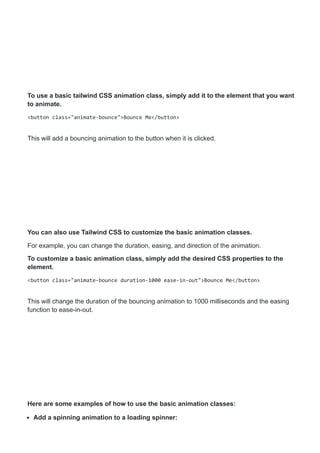 To use a basic tailwind CSS animation class, simply add it to the element that you want
to animate.
<button class="animate-bounce">Bounce Me</button>
This will add a bouncing animation to the button when it is clicked.
You can also use Tailwind CSS to customize the basic animation classes.
For example, you can change the duration, easing, and direction of the animation.
To customize a basic animation class, simply add the desired CSS properties to the
element.
<button class="animate-bounce duration-1000 ease-in-out">Bounce Me</button>
This will change the duration of the bouncing animation to 1000 milliseconds and the easing
function to ease-in-out.
Here are some examples of how to use the basic animation classes:
Add a spinning animation to a loading spinner:
 