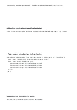 <div class="animate-spin border-2 rounded-md border-red-500 h-5 w-5"></div>
Add a pinging animation to a notification badge:
<span class="animate-ping absolute rounded-full bg-sky-400 opacity-75"> o </span>
Add a pulsing animation to a skeleton loader:
<div class="animate-pulse flex space-x-4 border-2 border-grey p-5 rounded-md">
<div class="rounded-full bg-slate-200 h-10 w-10"></div>
<div class="flex-1 space-y-6 py-1">
<div class="h-2 bg-slate-200 rounded"></div>
<div class="h-2 bg-slate-200 rounded"></div>
<div class="h-2 bg-slate-200 rounded"></div>
</div>
</div>
Add a bouncing animation to a button:
<button class="animate-bounce">Bounce Me</button>
 