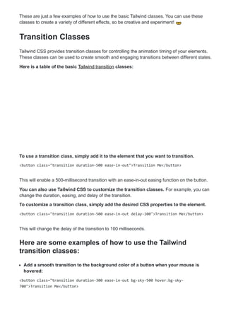 These are just a few examples of how to use the basic Tailwind classes. You can use these
classes to create a variety of different effects, so be creative and experiment! 👐
Transition Classes
Tailwind CSS provides transition classes for controlling the animation timing of your elements.
These classes can be used to create smooth and engaging transitions between different states.
Here is a table of the basic Tailwind transition classes:
To use a transition class, simply add it to the element that you want to transition.
<button class="transition duration-500 ease-in-out">Transition Me</button>
This will enable a 500-millisecond transition with an ease-in-out easing function on the button.
You can also use Tailwind CSS to customize the transition classes. For example, you can
change the duration, easing, and delay of the transition.
To customize a transition class, simply add the desired CSS properties to the element.
<button class="transition duration-500 ease-in-out delay-100">Transition Me</button>
This will change the delay of the transition to 100 milliseconds.
Here are some examples of how to use the Tailwind
transition classes:
Add a smooth transition to the background color of a button when your mouse is
hovered:
<button class="transition duration-300 ease-in-out bg-sky-500 hover:bg-sky-
700">Transition Me</button>
 