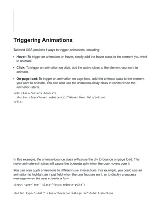 Triggering Animations
Tailwind CSS provides f ways to trigger animations, including:
Hover: To trigger an animation on hover, simply add the hover class to the element you want
to animate.
Click: To trigger an animation on click, add the active class to the element you want to
animate.
On-page load: To trigger an animation on page load, add the animate class to the element
you want to animate. You can also use the animation-delay class to control when the
animation starts.
<div class="animate-bounce">
<button class="hover:animate-spin">Hover Over Me!</button>
</div>
In this example, the animate-bounce class will cause the div to bounce on page load. The
hover:animate-spin class will cause the button to spin when the user hovers over it.
You can also apply animations to different user interactions. For example, you could use an
animation to highlight an input field when the user focuses on it, or to display a success
message when the user submits a form.
<input type="text" class="focus:animate-pulse">
<button type="submit" class="hover:animate-pulse">Submit</button>
 