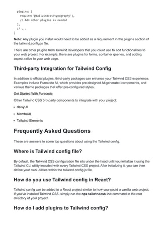 plugins: [
require('@tailwindcss/typography'),
// Add other plugins as needed
],
// ...
}
Note: Any plugin you install would need to be added as a requirement in the plugins section of
the tailwind.config.js file.
There are other plugins from Tailwind developers that you could use to add functionalities to
your web project. For example, there are plugins for forms, container queries, and adding
aspect ratios to your web page.
Third-party Integration for Tailwind Config
In addition to official plugins, third-party packages can enhance your Tailwind CSS experience.
Examples include Purecode AI, which provides pre-designed AI-generated components, and
various theme packages that offer pre-configured styles.
Get Started With Purecode
Other Tailwind CSS 3rd-party components to integrate with your project:
daisyUI
MambaUI
Tailwind Elements
Frequently Asked Questions
These are answers to some top questions about using the Tailwind config.
Where is Tailwind config file?
By default, the Tailwind CSS configuration file sits under the hood until you initialize it using the
Tailwind CLI utility included with every Tailwind CSS project. After initializing it, you can then
define your own utilities within the tailwind.config.js file.
How do you use Tailwind config in React?
Tailwind config can be added to a React project similar to how you would a vanilla web project.
If you’ve installed Tailwind CSS, simply run the npx tailwindcss init command in the root
directory of your project.
How do I add plugins to Tailwind config?
 