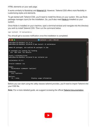 HTML elements on your web page.
It works similarly to Bootstrap and Material UI. However, Tailwind CSS offers more flexibility in
customizing styles and elements.
To get started with Tailwind CSS, you’ll need to install the library on your system. We use Node
package manager (npm) for the installation. So, you’ll also need Node.js installed on your
system.
Once Node is installed on your machine, open a terminal window and navigate into the directory
you wish to install Tailwind CSS. Then run the command below:
npm install -D tailwindcss
You should get a success notification once the installation is completed.
Before you can start using the utility classes tailwind provides, you’ll need to import Tailwind into
your CSS file.
Note: For a more detailed guide, we suggest reviewing the official Tailwind documentation.
 