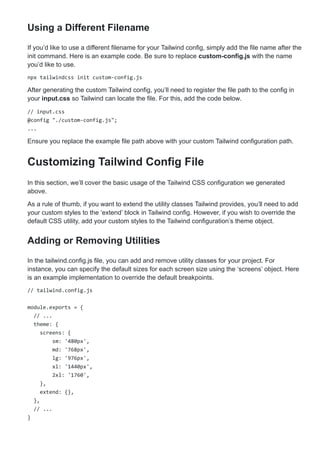 Using a Different Filename
If you’d like to use a different filename for your Tailwind config, simply add the file name after the
init command. Here is an example code. Be sure to replace custom-config.js with the name
you’d like to use.
npx tailwindcss init custom-config.js
After generating the custom Tailwind config, you’ll need to register the file path to the config in
your input.css so Tailwind can locate the file. For this, add the code below.
// input.css
@config "./custom-config.js";
...
Ensure you replace the example file path above with your custom Tailwind configuration path.
Customizing Tailwind Config File
In this section, we’ll cover the basic usage of the Tailwind CSS configuration we generated
above.
As a rule of thumb, if you want to extend the utility classes Tailwind provides, you’ll need to add
your custom styles to the ‘extend’ block in Tailwind config. However, if you wish to override the
default CSS utility, add your custom styles to the Tailwind configuration’s theme object.
Adding or Removing Utilities
In the tailwind.config.js file, you can add and remove utility classes for your project. For
instance, you can specify the default sizes for each screen size using the ‘screens’ object. Here
is an example implementation to override the default breakpoints.
// tailwind.config.js
module.exports = {
// ...
theme: {
screens: {
sm: '480px',
md: '768px',
lg: '976px',
xl: '1440px',
2xl: '1760',
},
extend: {},
},
// ...
}
 