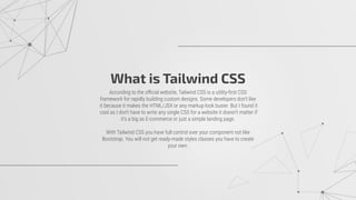 What is Tailwind CSS
According to the oﬃcial website, Tailwind CSS is a utility-ﬁrst CSS
framework for rapidly building custom designs. Some developers don't like
it because it makes the HTML/JSX or any markup look busier. But I found it
cool as I don't have to write any single CSS for a website it doesn't matter if
it's a big as E-commerce or just a simple landing page.
With Tailwind CSS you have full control over your component not like
Bootstrap. You will not get ready-made styles classes you have to create
your own.
 