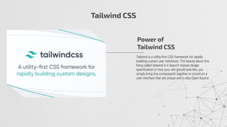 Tailwind CSS
Tailwind is a utility-ﬁrst CSS framework for rapidly
building custom user interfaces. The beauty about this
thing called tailwind is it doesn't impose design
speciﬁcation or how your site should look like, you
simply bring tiny components together to construct a
user interface that are unique and is also Open Source.
Power of
Tailwind CSS
 