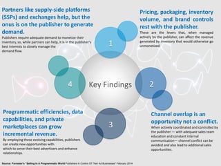 Source: Forrester’s “Selling In A Programmatic World Publishers In Control Of Their Ad Businesses” February 2014
24
3
Key Findings
1
Pricing, packaging, inventory
volume, and brand controls
rest with the publisher.
These are the levers that, when managed
actively by the publisher, can affect the revenue
generated by inventory that would otherwise go
unmonetized.
Channel overlap is an
opportunity not a conflict.
When actively coordinated and controlled by
the publisher — with adequate sales team
education and constant internal
communication— channel conflict can be
avoided and also lead to additional sales
opportunities.
Programmatic efficiencies, data
capabilities, and private
marketplaces can grow
incremental revenue.
By employing these evolving capabilities, publishers
can create new opportunities with
which to serve their best advertisers and enhance
relationships.
Partners like supply-side platforms
(SSPs) and exchanges help, but the
onus is on the publisher to generate
demand.
Publishers require adequate demand to monetize their
inventory, so, while partners can help, it is in the publisher’s
best interests to closely manage the
demand flow.
 