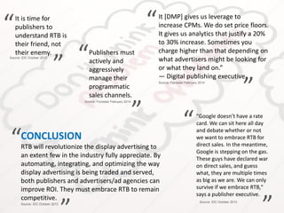 It is time for
publishers to
understand RTB is
their friend, not
their enemy.
“
”
Source: IDC October 2013
"Google doesn’t have a rate
card. We can sit here all day
and debate whether or not
we want to embrace RTB for
direct sales. In the meantime,
Google is stepping on the gas.
These guys have declared war
on direct sales, and guess
what, they are multiple times
as big as we are. We can only
survive if we embrace RTB,"
says a publisher executive.
“
”Source: IDC October 2013
CONCLUSION
RTB will revolutionize the display advertising to
an extent few in the industry fully appreciate. By
automating, integrating, and optimizing the way
display advertising is being traded and served,
both publishers and advertisers/ad agencies can
improve ROI. They must embrace RTB to remain
competitive.
“
Source: IDC October 2013
Publishers must
actively and
aggressively
manage their
programmatic
sales channels.
“
”
Source: Forrester February 2014
It [DMP] gives us leverage to
increase CPMs. We do set price floors.
It gives us analytics that justify a 20%
to 30% increase. Sometimes you
charge higher than that depending on
what advertisers might be looking for
or what they land on.”
— Digital publishing executive
“
”Source: Forrester February 2014
 
