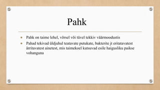 Pahk
● Pahk on taime lehel, võrsel või tüvel tekkiv väärmoodustis
● Pahad tekivad üldjuhul teatavate putukate, bakterite jt eritatavatest
ärritavatest ainetest, mis taimekoel kutsuvad esile haigusliku paikse
vohanguna
 