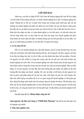 LỜI MỞ ĐẦU
Hiện nay, sau khi ra nhập WTO Việt Nam đã không ngừng đổi mới để hoà nhập
với nền kinh tế thị trường thế giới, có nhiều doanh nghiệp đã ra đời và không ngừng lớn
mạnh. Nhưng để có tồn tại và phát triển trong môi trường cạnh tranh gay gắt của thị
trường các doanh nghiệp cần phải xác định các yếu tố đầu vào sao cho hợp lý, phải quan
tâm đến tất cả các khâu trong quá trình sản xuất từ khi bỏ vốn ra đến khi thu hồi vốn về.
Đảm bảo thu nhập của đơn vị, hoàn thành nghĩa vụ với nhà nước, cải tiến đời sống cho
cán bộ công nhân viên và thực hiện tái sản xuất mở rộng. Các doanh nghiệp cần phải
hoàn thiện các bước thật cẩn thận và nhanh chóng sao cho kết quả đầu ra là cao nhất, với
giá cả và chất lượng sản phẩm có sức hút đối với người tiêu dùng.
1. Lý do chọn đề tài:
Đối với các doanh nghiệp sản xuất kinh doanh, yếu tố cơ bản để đảm bảo cho quá
trình sản xuất được tiến hành bình thường liên tục, đó là nguyên vật liệu, nguyên vật liệu
là tư liệu lao động chủ yếu, là yếu tố đầu vào cấu thành nên thực thể sản phẩm. Chi phí
về nguyên vật liệu chiếm tỷ trọng lớn trong toàn bộ chi phí sản xuất kinh doanh của
doanh nghiệp sản xuất. Đối với các doanh nghiệp sản xuất, khoản mục chi phí nguyên vật
liệu chiếm một tỷ trọng lớn trong toàn bộ chi phí sản xuất của doanh nghiệp. Mọi sự biến
động về chi phí nguyên vật liệu đều làm ảnh hưởng đến giá thành sản phẩm từ đó ảnh
hưởng đến thu nhập của doanh nghiệp. Do vậy, hạ thấp và tiết kiệm chi phí nguyên vật
liệu là giảm một phần đáng kể chi phí sản xuất. Tiết kiệm chi phí sản xuất nhưng vẫn
đảm bảo chất lượng sản phẩm đó là cơ sở quan trọng để doanh nghiệp có thể giảm giá
bán, tăng khả năng cạnh tranh trên thị trường, tăng lợi nhuận thu được. Để đạt được mục
đích này thì các doanh nghiệp phải có một chế độ quản lý và sử dụng nguyên vật liệu hợp
lý khoa học, có công tác hạch toán vật liệu phù hợp với đặc điểm của doanh nghiệp là rất
cần thiết.
Em đã chọn đề tài “Hoàn thiện công tác kế
toán nguyên vật liệu tại Công ty TNHH Đức Phương” làm đề tài cho bài luận văn
tốt nghiệp của mình.
2. Mục tiêu nghiên cứu
1
 