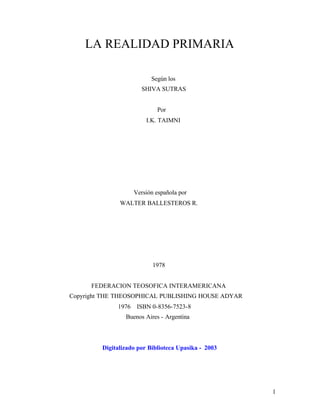 1
LA REALIDAD PRIMARIA
Según los
SHIVA SUTRAS
Por
I.K. TAIMNI
Versión española por
WALTER BALLESTEROS R.
1978
FEDERACION TEOSOFICA INTERAMERICANA
Copyright THE THEOSOPHICAL PUBLISHING HOUSE ADYAR
1976 ISBN 0-8356-7523-8
Buenos Aires - Argentina
Digitalizado por Biblioteca Upasika - 2003
 
