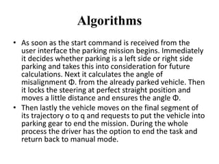 Algorithms
• As soon as the start command is received from the
user interface the parking mission begins. Immediately
it decides whether parking is a left side or right side
parking and takes this into consideration for future
calculations. Next it calculates the angle of
misalignment Φ. from the already parked vehicle. Then
it locks the steering at perfect straight position and
moves a little distance and ensures the angle Φ.
• Then lastly the vehicle moves on the final segment of
its trajectory o to q and requests to put the vehicle into
parking gear to end the mission. During the whole
process the driver has the option to end the task and
return back to manual mode.
 
