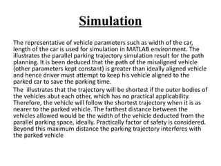 Simulation
The representative of vehicle parameters such as width of the car,
length of the car is used for simulation in MATLAB environment. The
illustrates the parallel parking trajectory simulation result for the path
planning. It is been deduced that the path of the misaligned vehicle
(other parameters kept constant) is greater than ideally aligned vehicle
and hence driver must attempt to keep his vehicle aligned to the
parked car to save the parking time.
The illustrates that the trajectory will be shortest if the outer bodies of
the vehicles abut each other, which has no practical applicability.
Therefore, the vehicle will follow the shortest trajectory when it is as
nearer to the parked vehicle. The farthest distance between the
vehicles allowed would be the width of the vehicle deducted from the
parallel parking space, ideally. Practically factor of safety is considered.
Beyond this maximum distance the parking trajectory interferes with
the parked vehicle
 