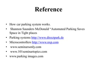 Reference
• How car parking system works.
• Shannon Saunders McDonald “Automated Parking Saves
Space in Tight places
• Parking systems http://www.directpark.de
• Microcontrollers http://www.nxp.com
• www.seminarsonly.com
• www.101seminartopics.com
• www.parking images.com
 