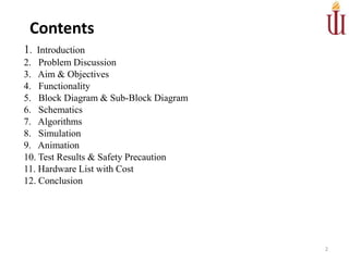 1. Introduction
2. Problem Discussion
3. Aim & Objectives
4. Functionality
5. Block Diagram & Sub-Block Diagram
6. Schematics
7. Algorithms
8. Simulation
9. Animation
10. Test Results & Safety Precaution
11. Hardware List with Cost
12. Conclusion
2
Contents
 