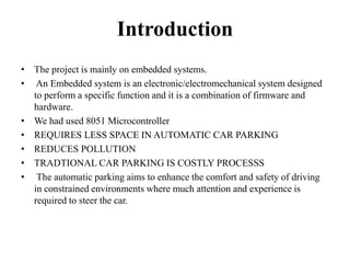 Introduction
• The project is mainly on embedded systems.
• An Embedded system is an electronic/electromechanical system designed
to perform a specific function and it is a combination of firmware and
hardware.
• We had used 8051 Microcontroller
• REQUIRES LESS SPACE IN AUTOMATIC CAR PARKING
• REDUCES POLLUTION
• TRADTIONAL CAR PARKING IS COSTLY PROCESSS
• The automatic parking aims to enhance the comfort and safety of driving
in constrained environments where much attention and experience is
required to steer the car.
 