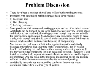 Problem Discussion
• There have been a number of problems with robotic parking systems.
• Problems with automated parking garages have three reasons:
• 1) Technical and
• 2) Bad planning
• 3) Parking customers
• Most problems with automated parking garages are not of technical nature.
Architects can be blinded by the large number of cars on very limited space
and decide to use mechanical parking system, though they are not suitable
for their specific application. Manufacturers are sometimes happy to make
a sale, even though they should consult their customers better. So the main
reason for dissatisfied customers is the result of bad planning.
• Mechanical car parks are a solution for applications with a relatively
balanced throughput, like shopping malls, train stations, etc. Most can
handle peaks during the rush hour in the morning and evening quite well,
but they are not recommended for high peak hour volume. Therefore, if one
installs a mechanical car park at a movie theater or stadium, trouble is pre-
programmed. One big peak in the morning and another one in the evening
without much in between are not suitable for automated parking.
• And finally many delays are caused by confusion that comes when
unfamiliar parkers first use this type of system.
 