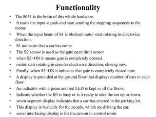Functionality
• The 8051 is the brain of this whole hardware.
• It reads the input signals and start sending the stepping sequences to the
motor.
• When the input beam of S1 is blocked motor start rotating in clockwise
direction.
• S1 indicates that a car has come.
• The S2 sensor is used as the gate open limit sensor
• when S2=ON it means gate is completely opened.
• motor start rotating in counter clockwise direction, closing now.
• Finally, when S3=ON it indicates that gate is completely closed now.
• A display is provided at the ground floor that displays number of cars in each
floor.
• An indicator with a green and red LED is kept in all the floors.
• Indicate whether the lift is busy or is it ready to take the car up or down.
• seven segment display indicates that a car has entered in the parking lot.
• This display is basically for the people, which are driving the car.
• serial interfacing display is for the person in control room.
 