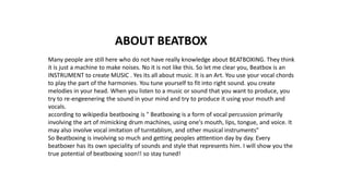 ABOUT BEATBOX
Many people are still here who do not have really knowledge about BEATBOXING. They think
it is just a machine to make noises. No it is not like this. So let me clear you, Beatbox is an
INSTRUMENT to create MUSIC . Yes its all about music. It is an Art. You use your vocal chords
to play the part of the harmonies. You tune yourself to fit into right sound. you create
melodies in your head. When you listen to a music or sound that you want to produce, you
try to re-engeenering the sound in your mind and try to produce it using your mouth and
vocals.
according to wikipedia beatboxing is " Beatboxing is a form of vocal percussion primarily
involving the art of mimicking drum machines, using one's mouth, lips, tongue, and voice. It
may also involve vocal imitation of turntablism, and other musical instruments"
So Beatboxing is involving so much and getting peoples atttention day by day. Every
beatboxer has its own speciality of sounds and style that represents him. I will show you the
true potential of beatboxing soon!! so stay tuned!
 