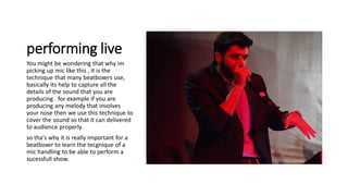 performing live
You might be wondering that why im
picking up mic like this , it is the
technique that many beatboxers use,
basically its help to capture all the
details of the sound that you are
producing . for example if you are
producing any melody that involves
your nose then we use this technique to
cover the sound so that it can delivered
to audience properly.
so tha's why it is really important for a
beatboxer to learn the tecgnique of a
mic handling to be able to perform a
sucessfull show.
 