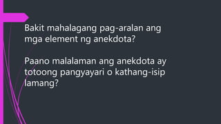 Bakit mahalagang pag-aralan ang
mga element ng anekdota?
Paano malalaman ang anekdota ay
totoong pangyayari o kathang-isip
lamang?
 