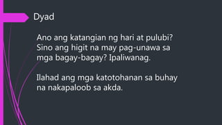 Dyad
Ano ang katangian ng hari at pulubi?
Sino ang higit na may pag-unawa sa
mga bagay-bagay? Ipaliwanag.
Ilahad ang mga katotohanan sa buhay
na nakapaloob sa akda.
 