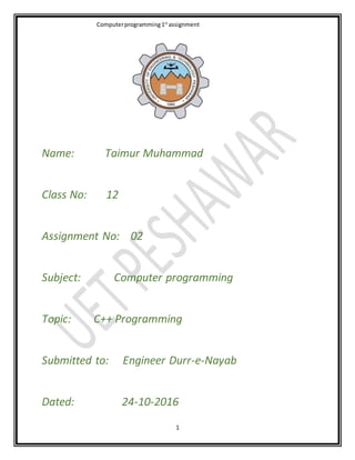 Computerprogramming1st
assignment
1
Name: Taimur Muhammad
Class No: 12
Assignment No: 02
Subject: Computer programming
Topic: C++ Programming
Submitted to: Engineer Durr-e-Nayab
Dated: 24-10-2016
 