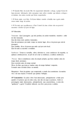 2  Quando Bino da escola Elite foi sequestrado induzindo a droga, o grupo Karas foi 
logo procurar informação dele e pesquisar mais sobre o menino que induziu a droga e 
os meninos das outras escolas que foram sequestrados 
3  Havia muito a ser feito. Os Karas tinham vencido a batalha mas a gerra ainda 
estava muito longe de acabar. 
4  Por mais que vasculhassem o Pain Control de cima a baixo não era possível 
encontrar o doutor Q.I pois ele fugiu 
14º Glossário: 
Transeunte: Que é passageiro; que não perdura; de caráter transitório; transitivo: estilo 
de vida transeunte. 
Que não deixa rasto: paixões transeuntes. 
Que não permanece por muito tempo no mesmo lugar; diz-se da pessoa que está de 
passagem. 
Que caminha; diz-se da pessoa que anda a pé por certo local. 
Que da razão se encontra o resultado. 
Enrubescer: Tornar-se vermelho, rubro; ruborizar-se, corar: enrubescer de vergonha; os 
aplausos enrubescem-no; no pôr do sol o mar se enrubesce; a senhora enrubesceu. 
Precoce: Que se amadureceu antes da estação própria; que ficou maduro antes do 
tempo ideal; prematuro. 
Que se produz antes do tempo normal. 
Diz-se do fruto que torna-se maduro antes do tempo habitual. temporão. 
Formado antes da idade (física ou mental). 
Bioquímico: Parte da química que compreende o estudo dos constituintes da matéria 
viva e de suas reações. O mesmo que química biológica. 
15º Comentários: Eu achei o livro bem interessante, principalmente o título pois 
quando o li pensava que era outra coisa, mas não era oque eu pensava. Achei os 
personagens muito interessantes, principalmente suas características, e como eles 
“ganharam” a gerra! E também indicaria esse livro para jovens e adultos. 
 