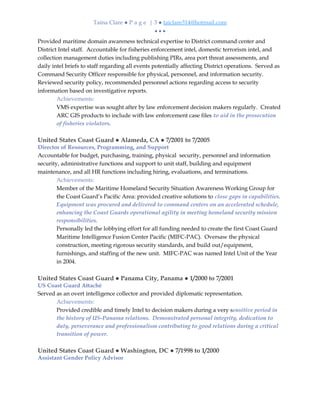 Taina Clare ● P a g e | 3 ● taiclare314@hotmail.com
• • •
Provided maritime domain awareness technical expertise to District command center and
District Intel staff. Accountable for fisheries enforcement intel, domestic terrorism intel, and
collection management duties including publishing PIRs, area port threat assessments, and
daily intel briefs to staff regarding all events potentially affecting District operations. Served as
Command Security Officer responsible for physical, personnel, and information security.
Reviewed security policy, recommended personnel actions regarding access to security
information based on investigative reports.
Achievements:
VMS expertise was sought after by law enforcement decision makers regularly. Created
ARC GIS products to include with law enforcement case files to aid in the prosecution
of fisheries violators.
United States Coast Guard ● Alameda, CA ● 7/2001 to 7/2005
Director of Resources, Programming, and Support
Accountable for budget, purchasing, training, physical security, personnel and information
security, administrative functions and support to unit staff, building and equipment
maintenance, and all HR functions including hiring, evaluations, and terminations.
Achievements:
Member of the Maritime Homeland Security Situation Awareness Working Group for
the Coast Guard’s Pacific Area: provided creative solutions to close gaps in capabilities.
Equipment was procured and delivered to command centers on an accelerated schedule,
enhancing the Coast Guards operational agility in meeting homeland security mission
responsibilities.
Personally led the lobbying effort for all funding needed to create the first Coast Guard
Maritime Intelligence Fusion Center Pacific (MIFC-PAC). Oversaw the physical
construction, meeting rigorous security standards, and build out/equipment,
furnishings, and staffing of the new unit. MIFC-PAC was named Intel Unit of the Year
in 2004.
United States Coast Guard ● Panama City, Panama ● 1/2000 to 7/2001
US Coast Guard Attaché
Served as an overt intelligence collector and provided diplomatic representation.
Achievements:
Provided credible and timely Intel to decision makers during a very sensitive period in
the history of US-Panama relations. Demonstrated personal integrity, dedication to
duty, perseverance and professionalism contributing to good relations during a critical
transition of power.
United States Coast Guard ● Washington, DC ● 7/1998 to 1/2000
Assistant Gender Policy Advisor
 