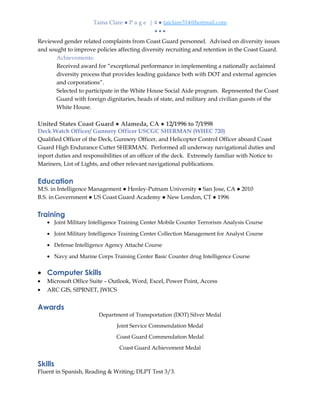 Taina Clare ● P a g e | 4 ● taiclare314@hotmail.com
• • •
Reviewed gender related complaints from Coast Guard personnel. Advised on diversity issues
and sought to improve policies affecting diversity recruiting and retention in the Coast Guard.
Achievements:
Received award for “exceptional performance in implementing a nationally acclaimed
diversity process that provides leading guidance both with DOT and external agencies
and corporations”.
Selected to participate in the White House Social Aide program. Represented the Coast
Guard with foreign dignitaries, heads of state, and military and civilian guests of the
White House.
United States Coast Guard ● Alameda, CA ● 12/1996 to 7/1998
Deck Watch Officer/ Gunnery Officer USCGC SHERMAN (WHEC 720)
Qualified Officer of the Deck, Gunnery Officer, and Helicopter Control Officer aboard Coast
Guard High Endurance Cutter SHERMAN. Performed all underway navigational duties and
inport duties and responsibilities of an officer of the deck. Extremely familiar with Notice to
Mariners, List of Lights, and other relevant navigational publications.
Education
M.S. in Intelligence Management ● Henley-Putnam University ● San Jose, CA ● 2010
B.S. in Government ● US Coast Guard Academy ● New London, CT ● 1996
Training
• Joint Military Intelligence Training Center Mobile Counter Terrorism Analysis Course
• Joint Military Intelligence Training Center Collection Management for Analyst Course
• Defense Intelligence Agency Attaché Course
• Navy and Marine Corps Training Center Basic Counter drug Intelligence Course
• Computer Skills
• Microsoft Office Suite – Outlook, Word, Excel, Power Point, Access
• ARC GIS, SIPRNET, JWICS
Awards
Department of Transportation (DOT) Silver Medal
Joint Service Commendation Medal
Coast Guard Commendation Medal
Coast Guard Achievement Medal
Skills
Fluent in Spanish, Reading & Writing; DLPT Test 3/3.
 