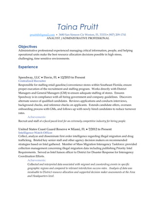 Taina Pruitt
pruittth@gmail.com • 3680 San Simeon Cir Weston, FL 33331• (907) 209-1741
ANALYST /ADMINISTRATIVE PROFESSIONAL
Objectives
Administrative professional experienced managing critical information, people, and helping
operational units make the best resource allocation decisions possible in high stress,
challenging, time sensitive environments.
Experience
Speedway, LLC ● Davie, FL ● 12/2015 to Present
Centralized Recruiter
Responsible for staffing retail gasoline/convenience stores within Southeast Florida; ensure
proper execution of the recruitment and staffing program. Works directly with District
Managers and General Managers (GM) to ensure adequate staffing of stores. Ensures
Speedway is in compliance with all hiring government and company guidelines. Discovers
alternate source of qualified candidates. Reviews applications and conducts interviews,
background checks, and reference checks on applicants. Extends candidate offers, oversees
onboarding process with GMs, and follows up with newly hired candidates to reduce turnover
rates.
Achievements:
Recruit and staff at a faced paced level for an extremely competitive industry for hiring people.
United States Coast Guard Reserve ● Miami, FL ● 7/2012 to Present
Intelligence Watch Officer
Collect, analyze and disseminate first order intelligence regarding illegal migration and drug
trafficking. Briefed key senior staff and other agency decision makers on recommended
strategies based on Intel gathered. Member of Mass Migration Interagency Taskforce: provided
collection management concerning illegal migration data including publishing Priority Intel
Requirements. Served as Intel liaison officer to District for Disaster Response for Interagency
Coordination Efforts.
Achievements:
Collected and interpreted data associated with migrant and counterdrug events in specific
geographic regions and compared to relevant interdiction success rates. Analysis of data was
invaluable to District resource allocation and supported decision maker assessments at the Area
and Headquarters level.
 