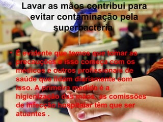Lavar as mãos contribui para
evitar contaminação pela
superbactéria
• É evidente que temos que tomar as
precauções e isso começa com os
médicos e outros profissionais de
saúde que lidam diariamente com
isso. A primeira medida é a
higienização das mãos, as comissões
de infecção hospitalar têm que ser
atuantes .
 