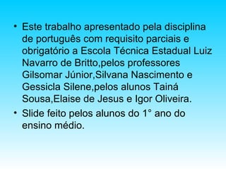 • Este trabalho apresentado pela disciplina
de português com requisito parciais e
obrigatório a Escola Técnica Estadual Luiz
Navarro de Britto,pelos professores
Gilsomar Júnior,Silvana Nascimento e
Gessicla Silene,pelos alunos Tainá
Sousa,Elaise de Jesus e Igor Oliveira.
• Slide feito pelos alunos do 1° ano do
ensino médio.
 